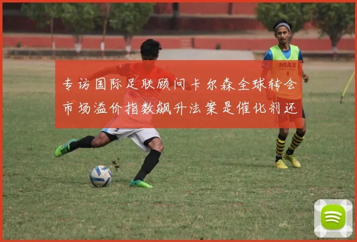 专访国际足联顾问卡尔森全球转会市场溢价指数飙升法案是催化剂还是防火墙