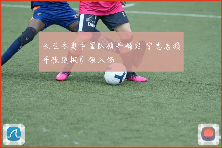 米兰冬奥中国队旗手确定 宁忠岩携手张楚桐引领入场