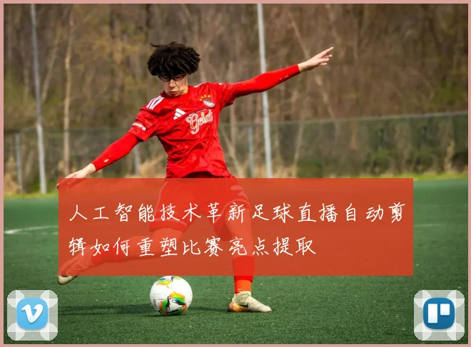 人工智能技术革新足球直播自动剪辑如何重塑比赛亮点提取
